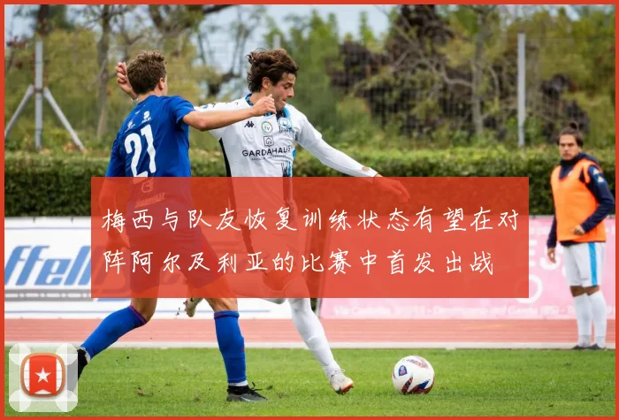 梅西与队友恢复训练状态有望在对阵阿尔及利亚的比赛中首发出战