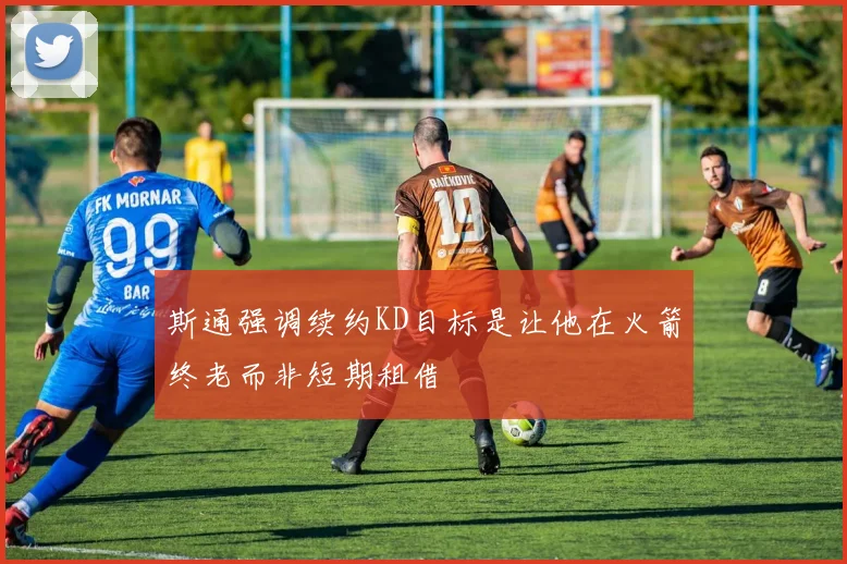 斯通强调续约KD目标是让他在火箭终老而非短期租借