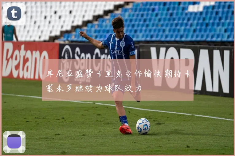 库尼亚盛赞卡里克合作愉快期待卡塞米罗继续为球队效力