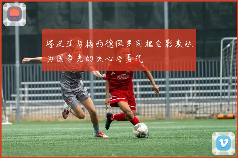 塔皮亚与梅西德保罗同框合影表达为国争光的决心与勇气