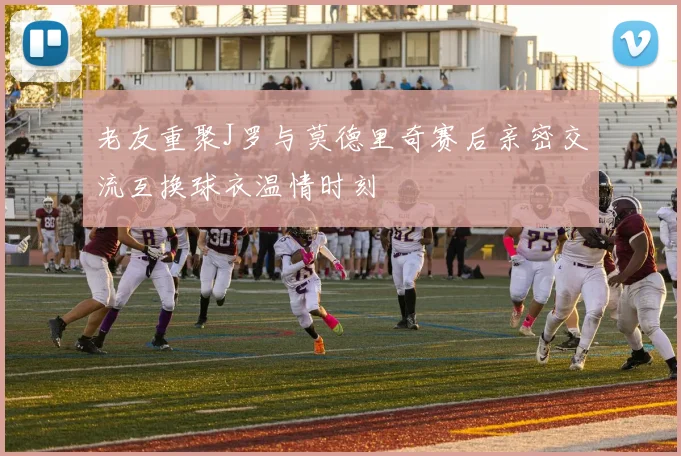 老友重聚J罗与莫德里奇赛后亲密交流互换球衣温情时刻