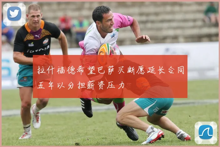 拉什福德希望巴萨买断愿延长合同五年以分担薪资压力