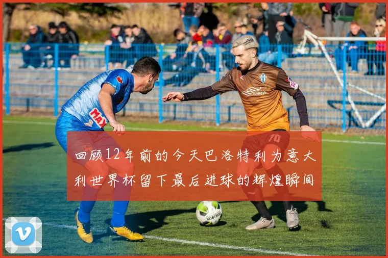 回顾12年前的今天巴洛特利为意大利世界杯留下最后进球的辉煌瞬间