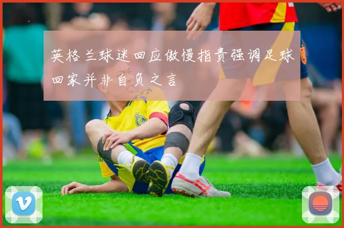 英格兰球迷回应傲慢指责强调足球回家并非自负之言