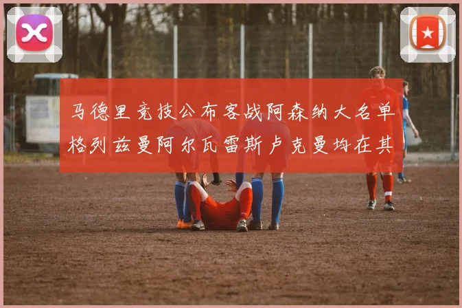 马德里竞技公布客战阿森纳大名单格列兹曼阿尔瓦雷斯卢克曼均在其中