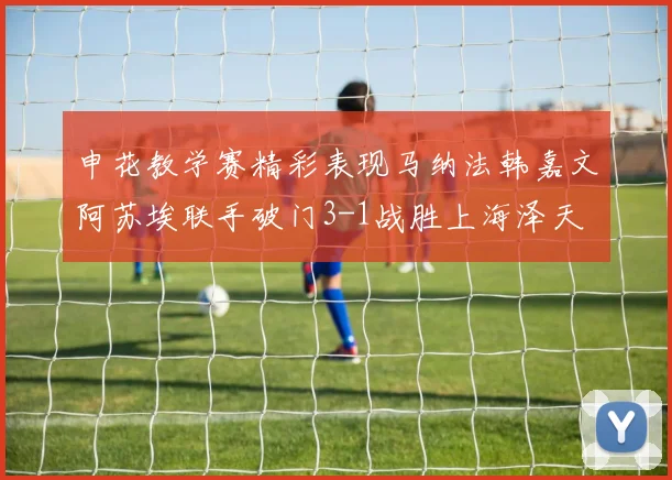申花教学赛精彩表现马纳法韩嘉文阿苏埃联手破门3-1战胜上海泽天