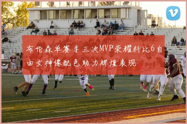 布伦森单赛季三次MVP荣耀科比6自由女神像配色助力辉煌表现