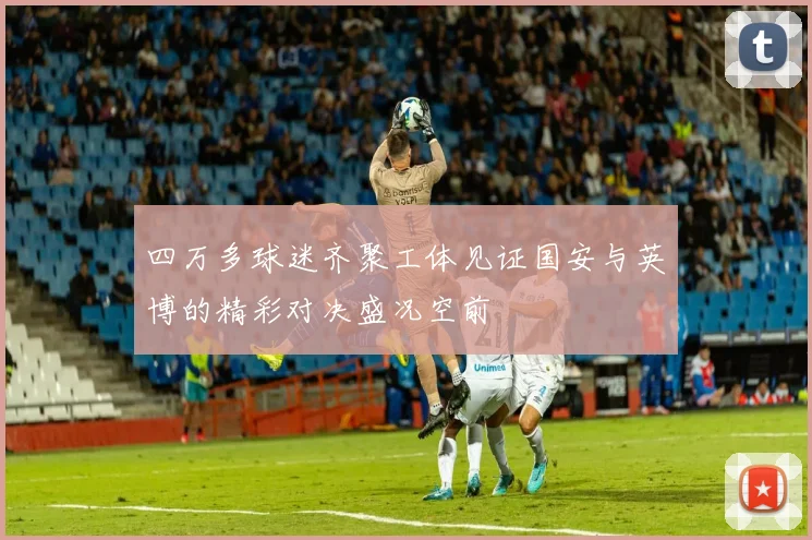 四万多球迷齐聚工体见证国安与英博的精彩对决盛况空前