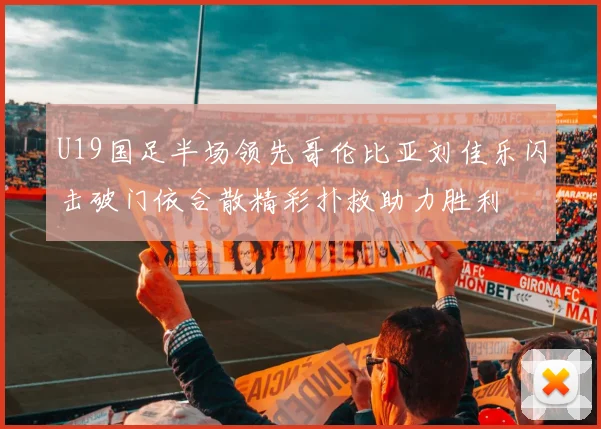 U19国足半场领先哥伦比亚刘佳乐闪击破门依合散精彩扑救助力胜利
