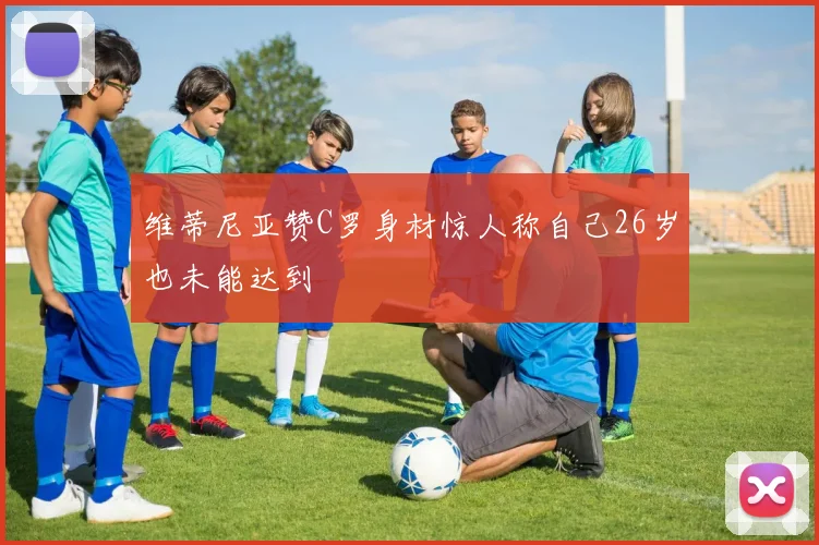 维蒂尼亚赞C罗身材惊人称自己26岁也未能达到