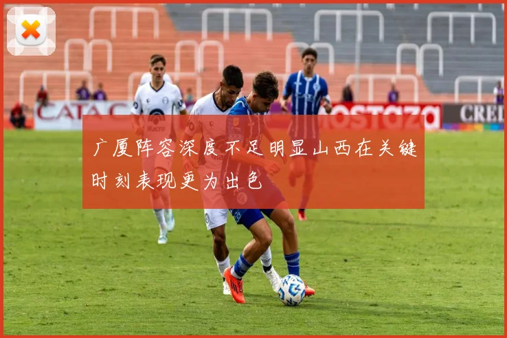 广厦阵容深度不足明显山西在关键时刻表现更为出色