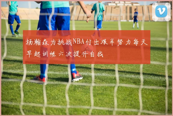 杨瀚森为挑战NBA付出艰辛努力每天早起训练六次提升自我