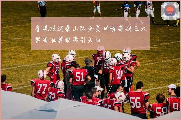 鲁媒报道泰山队全员训练备战王大雷高准翼缺席引关注