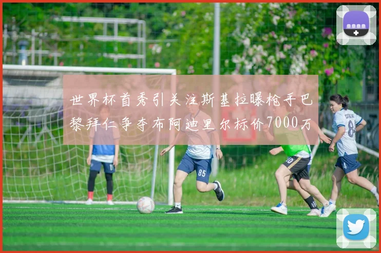 世界杯首秀引关注斯基拉曝枪手巴黎拜仁争夺布阿迪里尔标价7000万欧元