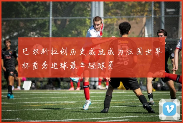 巴尔科拉创历史成就成为法国世界杯首秀进球最年轻球员