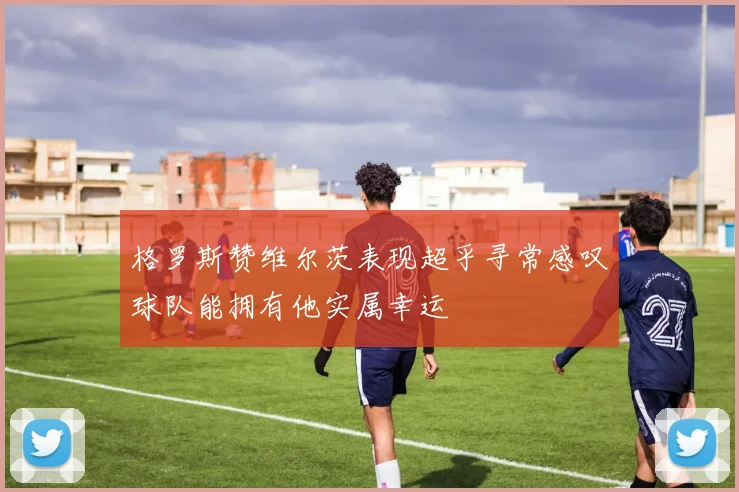 格罗斯赞维尔茨表现超乎寻常感叹球队能拥有他实属幸运