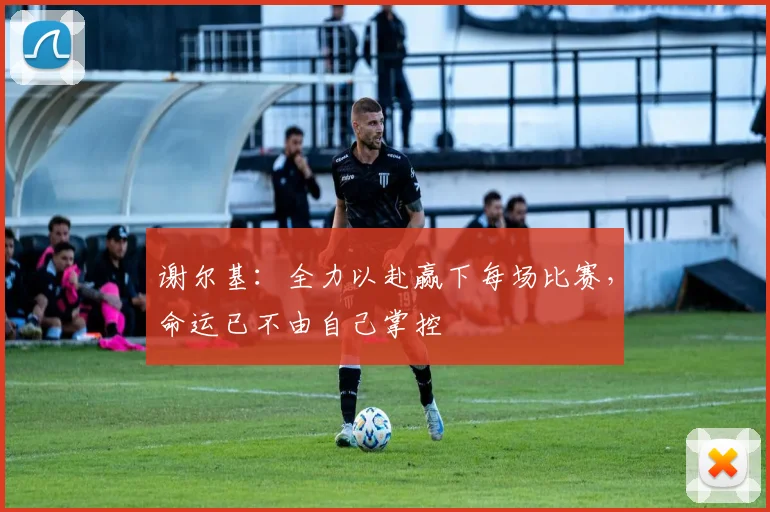 谢尔基：全力以赴赢下每场比赛，命运已不由自己掌控