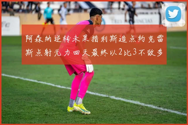 阿森纳逆转未果措利斯造点约克雷斯点射无力回天最终以2比3不敌多特