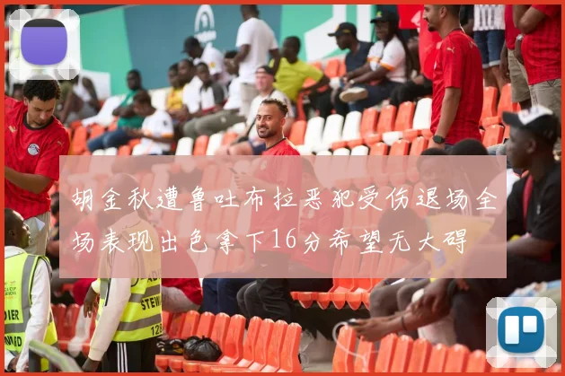胡金秋遭鲁吐布拉恶犯受伤退场全场表现出色拿下16分希望无大碍