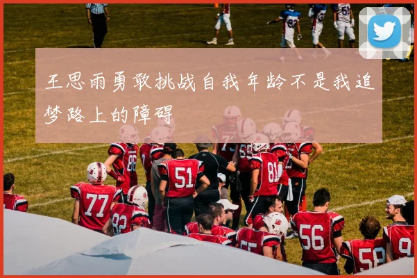 王思雨勇敢挑战自我年龄不是我追梦路上的障碍