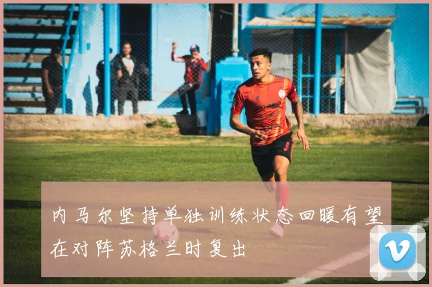 内马尔坚持单独训练状态回暖有望在对阵苏格兰时复出