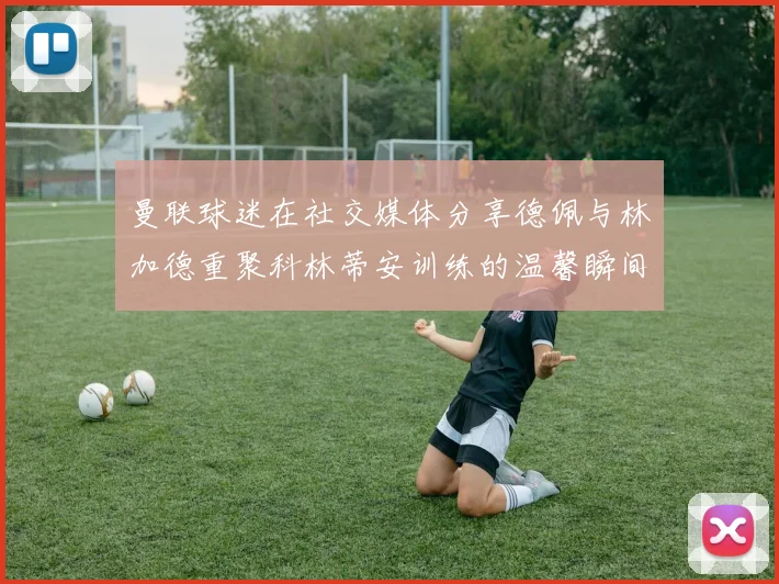曼联球迷在社交媒体分享德佩与林加德重聚科林蒂安训练的温馨瞬间